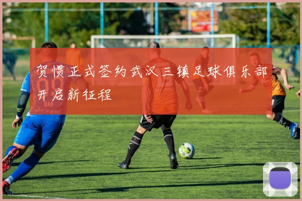 贺惯正式签约武汉三镇足球俱乐部开启新征程
