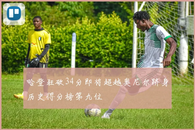 哈登狂砍34分即将超越奥尼尔跻身历史得分榜第九位