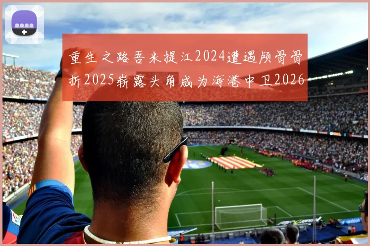 重生之路吾米提江2024遭遇颅骨骨折2025崭露头角成为海港中卫2026冲击U23冠军