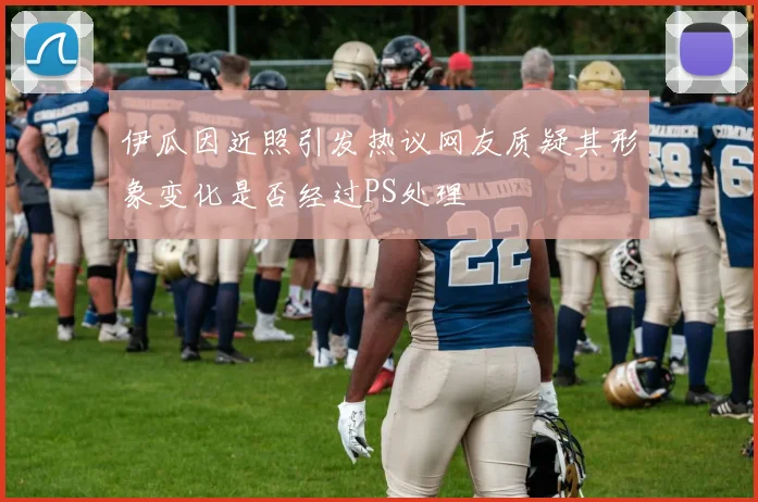 伊瓜因近照引发热议网友质疑其形象变化是否经过PS处理