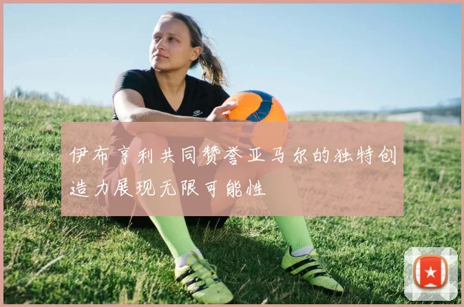 伊布亨利共同赞誉亚马尔的独特创造力展现无限可能性