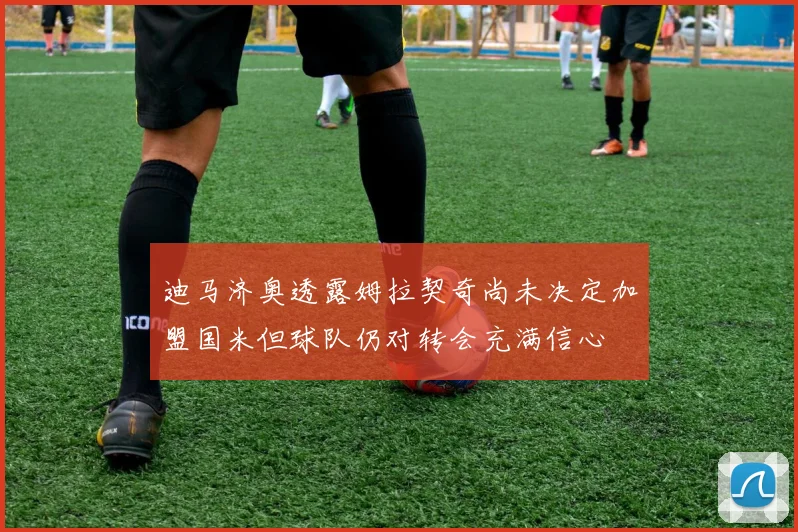 迪马济奥透露姆拉契奇尚未决定加盟国米但球队仍对转会充满信心