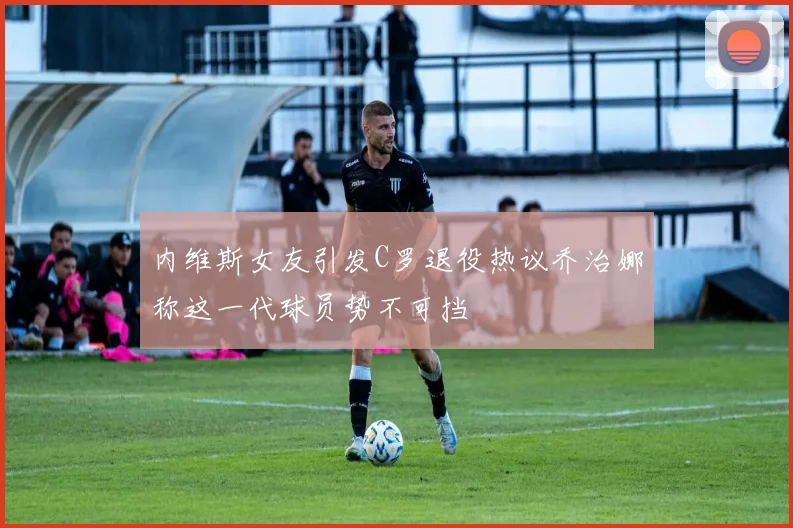 内维斯女友引发C罗退役热议乔治娜称这一代球员势不可挡