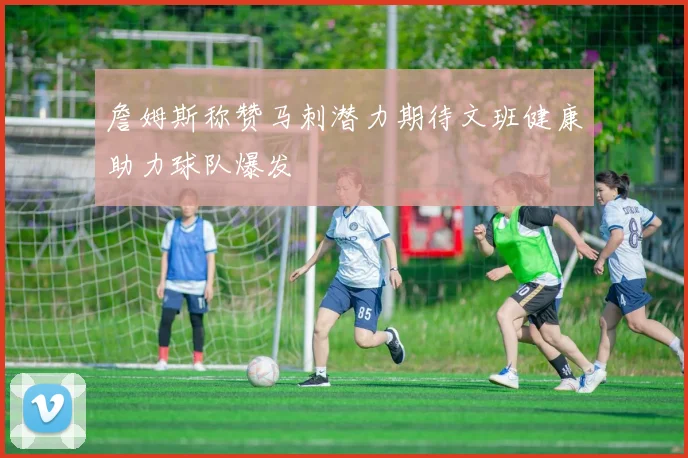詹姆斯称赞马刺潜力期待文班健康助力球队爆发
