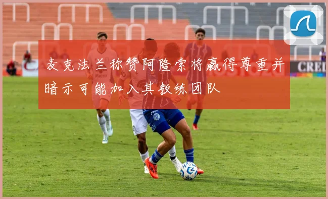 麦克法兰称赞阿隆索将赢得尊重并暗示可能加入其教练团队