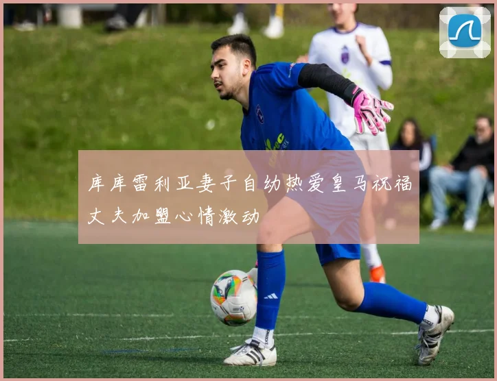 库库雷利亚妻子自幼热爱皇马祝福丈夫加盟心情激动