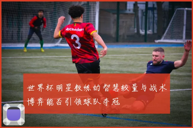 世界杯明星教练的智慧较量与战术博弈能否引领球队夺冠