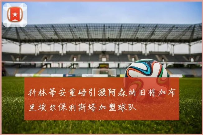 科林蒂安重磅引援阿森纳旧将加布里埃尔保利斯塔加盟球队