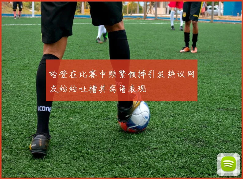哈登在比赛中频繁假摔引发热议网友纷纷吐槽其离谱表现