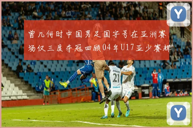 曾几何时中国男足国字号在亚洲赛场仅三度夺冠回顾04年U17亚少赛辉煌时刻