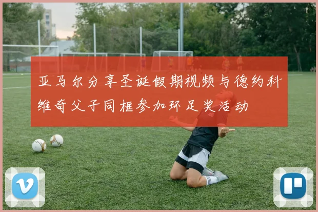 亚马尔分享圣诞假期视频与德约科维奇父子同框参加环足奖活动