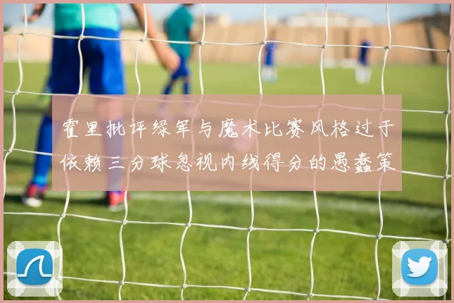 霍里批评绿军与魔术比赛风格过于依赖三分球忽视内线得分的愚蠢策略