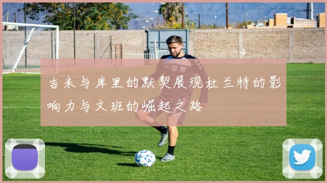 吉米与库里的默契展现杜兰特的影响力与文班的崛起之路