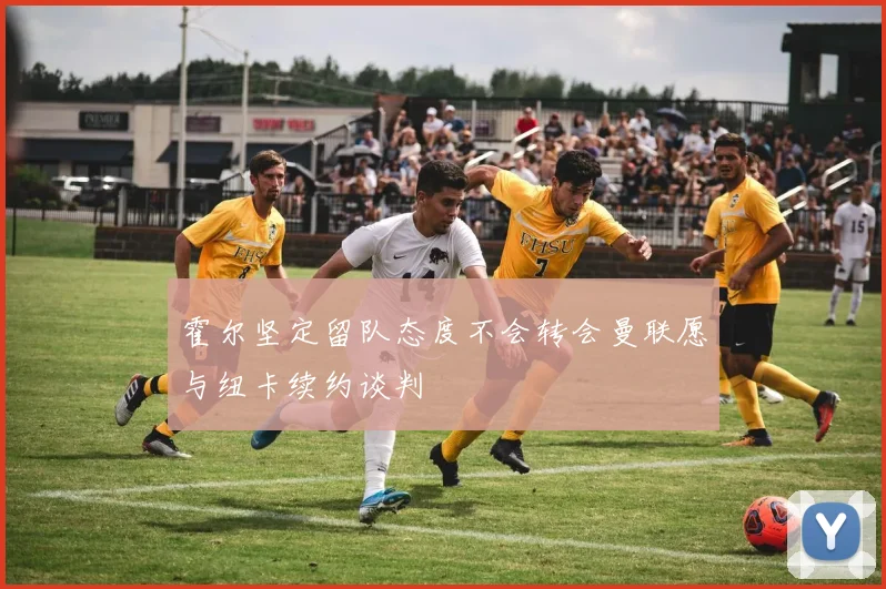 霍尔坚定留队态度不会转会曼联愿与纽卡续约谈判
