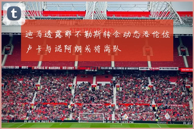 迪马透露那不勒斯转会动态洛伦佐卢卡与诺阿朗或将离队