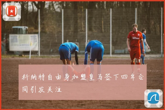 科纳特自由身加盟皇马签下四年合同引发关注