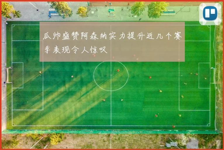 瓜帅盛赞阿森纳实力提升近几个赛季表现令人惊叹