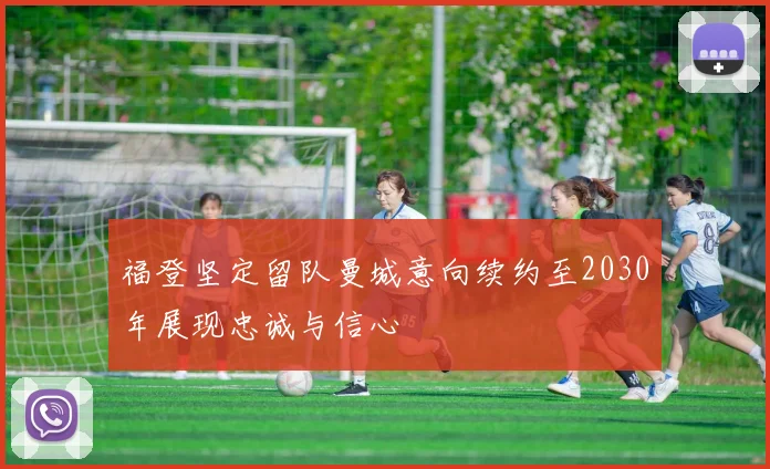 福登坚定留队曼城意向续约至2030年展现忠诚与信心